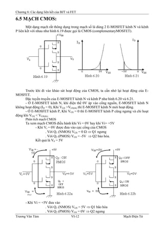Chương 6: Các dạng liên kết của BJT và FET
6.5 MẠCH CMOS:
Một dạng mạch rất thông dụng trong mạch số là dùng 2 E-MOSFET kênh N và kênh
P liên kết với nhau như hình 6.19 được gọi là CMOS (complementaryMOSFET).
Trước khi đi vào khảo sát hoạt động của CMOS, ta cần nhớ lại hoạt động của E-
MOSFET.
Ðặc tuyến truyền của E-MOSFET kênh N và kênh P như hình 6.20 và 6.21.
- Ở E-MOSFET kênh N, khi điện thế 0V áp vào cổng nguồn, E-MOSFET kênh N
không hoạt động (ID = 0), Khi VGS >VGS(th) thì E-MOSFET kênh N mới hoạt động.
- Ở E-MOSFET kênh P, Khi VGS = 0 thì E-MOSFET kênh P cũng ngưng và chỉ hoạt
động khi VGS < VGS(th).
Phân tích mạch CMOS
Ta xem mạch CMOS điều hành khi Vi = 0V hay khi Vi= +5V
- Khi Vi = 0V được đưa vào cực cổng của CMOS
. Với Q1 (NMOS) VGS = 0 Ω ⇒ Q1 ngưng
. Với Q2 (PMOS) VGS = -5V ⇒ Q2 bảo hòa.
Kết quả là V0 = 5V
- Khi Vi = +5V đưa vào
. Với Q1 (NMOS) VGS = 5V ⇒ Q1 bão hòa
. Với Q2 (PMOS) VGS = 0V ⇒ Q2 ngưng
Trương Văn Tám VI-12 Mạch Điện Tử
 