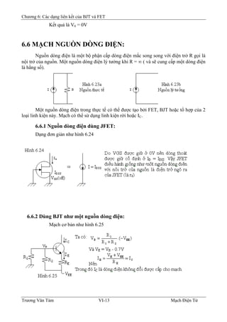 Chương 6: Các dạng liên kết của BJT và FET
Kết quả là V0 = 0V
6.6 MẠCH NGUỒN DÒNG ÐIỆN:
Nguồn dòng điện là một bộ phận cấp dòng điện mắc song song với điện trở R gọi là
nội trở của nguồn. Một nguồn dòng điện lý tưởng khi R = ∞ ( và sẽ cung cấp một dòng điện
là hằng số).
Một nguồn dòng điện trong thực tế có thể được tạo bởi FET, BJT hoặc tổ hợp của 2
loại linh kiện này. Mạch có thể sử dụng linh kiện rời hoặc IC.
6.6.1 Nguồn dòng điện dùng JFET:
Dạng đơn giản như hình 6.24
6.6.2 Dùng BJT như một nguồn dòng điện:
Mạch cơ bản như hình 6.25
Trương Văn Tám VI-13 Mạch Điện Tử
 