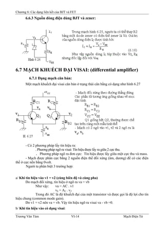 Chương 6: Các dạng liên kết của BJT và FET
6.6.3 Nguồn dòng điện dùng BJT và zener:
6.7 MẠCH KHUẾCH ÐẠI VISAI: (differential amplifier)
6.7.1 Dạng mạch căn bản:
Một mạch khuếch đại visai căn bản ở trạng thái cân bằng có dạng như hình 6.27
- Có 2 phương pháp lấy tín hiệu ra:
. Phương pháp ngõ ra visai: Tín hiệu được lấy ra giữa 2 cực thu.
. Phương pháp ngõ ra đơn cực: Tín hiệu được lấy giữa một cực thu và mass.
- Mạch được phân cực bằng 2 nguồn điện thế đối xứng (âm, dương) để có các điện
thế ở cực nền bằng 0volt.
Người ta phân biệt 3 trường hợp:
a/ Khi tín hiệu vào v1 = v2 (cùng biên độ và cùng pha)
Do mạch đối xứng, tín hiệu ở ngõ ra va = vb
Như vậy: va = AC . v1
vb = AC . v2
Trong đó AC là độ khuếch đại của một transistor và được gọi là độ lợi cho tín
hiệu chung (common mode gain).
Do v1 = v2 nên va = vb. Vậy tín hiệu ngõ ra visai va - vb =0.
b/ Khi tín hiệu vào có dạng visai:
Trương Văn Tám VI-14 Mạch Điện Tử
 