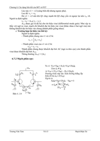 Chương 6: Các dạng liên kết của BJT và FET
Lúc này v1 = -v2 (cùng biên độ nhưng ngược pha).
Luc đó: va = -vb.
Do v1 = -v2 nên khi Q1 chạy mạnh thì Q2 chạy yếu và ngược lại nên va≠ vb.
Người ta định nghĩa:
va - vb = AVS( v1 - v2 )
AVS được gọi là độ lợi cho tín hiệu visai (differential mode gain). Như vậy ta
thấy với ngõ ra visai, mạch chỉ khuếch đại tín hiệu vào visai (khác nhau ở hai ngõ vào) mà
không khuếch đại tín hiệu vào chung (thành phần giống nhau).
c/ Trường hợp tín hiệu vào bất kỳ:
Người ta định nghĩa:
- Thành phần chung của v1 và v2 là:
- Thành phần visai của v1 và v2 là:
vVS = v1 - v2
Thành phần chung được khuếch đại bởi AC (ngỏ ra đơn cực) còn thành phần
visai được khuếch đại bởi AVS.
Thông thường |AVS| >>|AC|.
6.7.2 Mạch phân cực:
Trương Văn Tám VI-15 Mạch Điện Tử
 