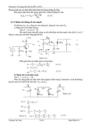 Chương 6: Các dạng liên kết của BJT và FET
Phương trình này xác định điểm điều hành trên đường thẳng lấy điện.
Khi mạch tuần hoàn đối xứng, điện thế 2 chân B bằng 0V nên:
6.7.3 Khảo sát thông số của mạch:
Ta thử tìm AC, AVS, tổng trở vào chung ZC, tổng trở vào visai ZVS.
a/ Mạch chỉ có tín hiệu chung:
Tức v1 = v2 và va = vb
Do mạch hoàn toàn đối xứng, ta chỉ cần khảo sát nữa mạch, nên chú ý vì có 2
dòng ie chạy qua nên phải tăng gấp đôi RE.
Phân giải như các phần trước ta tìm được:
b/ Mạch chỉ có tín hiệu visai:
Tức v1 = -v2 và va = -vb
Như vậy dòng điện tín hiệu luôn luôn ngược chiều trong 2 transistor và do đó không
qua RE nên ta có thể bỏ RE khi tính AVS và ZVS.
Trương Văn Tám VI-16 Mạch Điện Tử
 