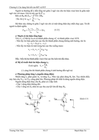 Chương 6: Các dạng liên kết của BJT và FET
Người ta thường để ý đến tổng trở giữa 2 ngõ vào cho tín hiệu visai hơn là giữa một
ngõ vào với mass. Giá trị này gọi là Z’VS.
Khi có RB thì ZVS = Z’VS //2RB
Hệ thức này chứng tỏ giữa 2 ngõ vào chỉ có một dòng điện duy nhất chạy qua. Từ đó
người ta định nghĩa:
c/ Mạch có tín hiệu tổng hợp:
Với v1, v2 bất kỳ ta có cả thành phần chung vC và thành phần visai AVS.
- Nếu lấy tín hiệu giữa hai cực thu thì thành phần chung không ảnh hưởng, tức là:
va - vb = AVS( v1 - v2 )
- Nếu lấy tín hiệu từ một trong hai cực thu xuống mass:
Dấu - biểu thị hai thành phần visai ở hai cực thu luôn trái dấu nhau.
d/ Hệ số truất thải tín hiệu chung λ1:
( λ càng lớn thì thành phần chung ít ảnh hưởng đến ngõ ra)
e/ Phương pháp tăng λ1(nguồn dòng điện)
Muốn tăng λ1 phải giảm AC và tăng AVS. Như vậy phải dùng RE lớn. Tuy nhiên điều
này làm cho VCC và VEE cũng phải lớn. Phương pháp tốt nhất là dùng nguồn dòng điện.
Nguồn dòng điện thay cho RE phải có 2 đặc tính:
- Cấp 1 dòng điện không đổi.
- Cho 1 tổng trở ZS nhìn từ cực thu của Q3 lớn để thay RE.
Trương Văn Tám VI-17 Mạch Điện Tử
 