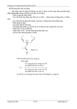 Chương 6: Các dạng liên kết của BJT và FET
6.7.4 Trạng thái mất cân bằng:
Khi mạch mất cân bằng thì không còn duy trì được sự đối xứng. Hậu quả trầm trọng
nhất là thành phần chung có thể tạo ra tín hiệu visai ở ngõ ra.
* Một số nguyên nhân chính:
- Các linh kiện thụ động như điện trở, tụ điện ... không thật sự bằng nhau và đồng
chất.
- Các linh kiện tác động như diode, transistor.. không hoàn toàn giống nhau.
* Biện pháp ổn định:
- Lựa chọn thật kỹ linh kiện.
- Giữ dòng điện phân cực nhỏ để sai số về điện trở tạo ra điện thế visai nhỏ.
- Thiết kế (1 có trị số thật lớn.
- Thêm biến trở R’E để cân bằng dòng điện phân cực.
- Chế tạo theo phương pháp vi mạch.
Trương Văn Tám VI-18 Mạch Điện Tử
 