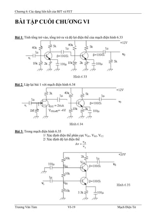 Chương 6: Các dạng liên kết của BJT và FET
BÀI TẬP CUỐI CHƯƠNG VI
Bài 1: Tính tổng trở vào, tổng trở ra và độ lợi điện thế của mạch điện hình 6.33
Bài 2: Lặp lại bài 1 với mạch điện hình 6.34
Bài 3: Trong mạch điện hình 6.35
1/ Xác định điện thế phân cực VB1, VB2, VC2
2/ Xác định độ lợi điện thế
Trương Văn Tám VI-19 Mạch Điện Tử
 