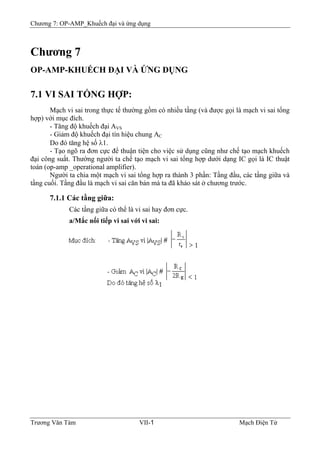 Chương 7: OP-AMP_Khuếch đại và ứng dụng
Chương 7
OP-AMP-KHUẾCH ÐẠI VÀ ỨNG DỤNG
7.1 VI SAI TỔNG HỢP:
Mạch vi sai trong thực tế thường gồm có nhiều tầng (và được gọi là mạch vi sai tổng
hợp) với mục đích.
- Tăng độ khuếch đại AVS
- Giảm độ khuếch đại tín hiệu chung AC
Do đó tăng hệ số λ1.
- Tạo ngõ ra đơn cực để thuận tiện cho việc sử dụng cũng như chế tạo mạch khuếch
đại công suất. Thường người ta chế tạo mạch vi sai tổng hợp dưới dạng IC gọi là IC thuật
toán (op-amp _operational amplifier).
Người ta chia một mạch vi sai tổng hợp ra thành 3 phần: Tầng đầu, các tầng giữa và
tầng cuối. Tầng đầu là mạch vi sai căn bản mà ta đã khảo sát ở chương trước.
7.1.1 Các tầng giữa:
Các tầng giữa có thể là vi sai hay đơn cực.
a/Mắc nối tiếp vi sai với vi sai:
Trương Văn Tám VII-1 Mạch Điện Tử
 