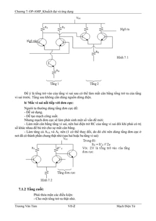 Chương 7: OP-AMP_Khuếch đại và ứng dụng
Ðể ý là tổng trở vào của tầng vi sai sau có thể làm mất cân bằng tổng trở ra của tầng
vi sai trước. Tầng sau không cần dùng nguồn dòng điện.
b/ Mắc vi sai nối tiếp với đơn cực:
Người ta thường dùng tầng đơn cực để:
- Dễ sử dụng.
- Dễ tạo mạch công suất.
Nhưng mạch đơn cực sẽ làm phát sinh một số vấn đề mới:
- Làm mất cân bằng tầng vi sai, nên hai điện trở RC của tầng vi sai đôi khi phải có trị
số khác nhau để bù trừ cho sự mất cân bằng.
- Làm tăng cả AVS và AC nên (1 có thể thay đổi, do đó chỉ nên dùng tầng đơn cực ở
nơi đã có thành phần chung thật nhỏ (sau hai hoặc ba tầng vi sai)
7.1.2 Tầng cuối:
Phải thỏa mãn các điều kiện:
- Cho một tổng trở ra thật nhỏ.
Trương Văn Tám VII-2 Mạch Điện Tử
 
