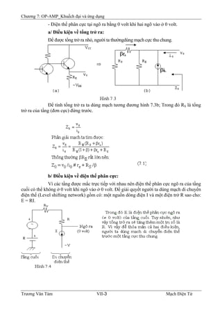 Chương 7: OP-AMP_Khuếch đại và ứng dụng
- Ðiện thế phân cực tại ngõ ra bằng 0 volt khi hai ngõ vào ở 0 volt.
a/ Ðiều kiện về tổng trở ra:
Ðể được tổng trở ra nhỏ, người ta thườngdùng mạch cực thu chung.
Ðể tính tổng trở ra ta dùng mạch tương đương hình 7.3b; Trong đó RS là tổng
trở ra của tầng (đơn cực) đứng trước.
b/ Ðiều kiện về điện thế phân cực:
Vì các tầng được mắc trực tiếp với nhau nên điện thế phân cực ngõ ra của tầng
cuối có thể không ở 0 volt khi ngõ vào ở 0 volt. Ðể giải quyết người ta dùng mạch di chuyển
điện thế (Level shifting network) gồm có: một nguồn dòng điện I và một điện trở R sao cho:
E = RI.
Trương Văn Tám VII-3 Mạch Điện Tử
 