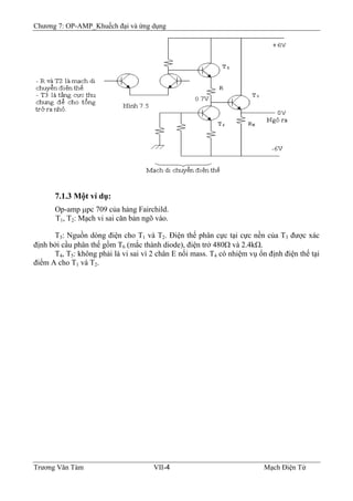 Chương 7: OP-AMP_Khuếch đại và ứng dụng
7.1.3 Một ví dụ:
Op-amp μpc 709 của hảng Fairchild.
T1, T2: Mạch vi sai căn bản ngõ vào.
T3: Nguồn dòng điện cho T1 và T2. Ðiện thế phân cực tại cực nền của T3 được xác
định bởi cầu phân thế gồm T6 (mắc thành diode), điện trở 480Ω và 2.4kΩ.
T4, T5: không phải là vi sai vì 2 chân E nối mass. T4 có nhiệm vụ ổn định điện thế tại
điểm A cho T1 và T2.
Trương Văn Tám VII-4 Mạch Điện Tử
 