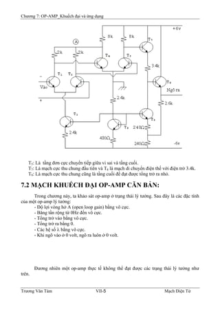 Chương 7: OP-AMP_Khuếch đại và ứng dụng
T5: Là tầng đơn cực chuyển tiếp giữa vi sai và tầng cuối.
T7: Là mạch cực thu chung đầu tiên và T8 là mạch di chuyển điện thế với điện trở 3.4k.
T9: Là mạch cực thu chung cũng là tầng cuối để đạt được tổng trở ra nhỏ.
7.2 MẠCH KHUẾCH ÐẠI OP-AMP CĂN BẢN:
Trong chương này, ta khảo sát op-amp ở trạng thái lý tưởng. Sau đây là các đặc tính
của một op-amp lý tưởng:
- Ðộ lợi vòng hở A (open loop gain) bằng vô cực.
- Băng tần rộng từ 0Hz đến vô cực.
- Tổng trở vào bằng vô cực.
- Tổng trở ra bằng 0.
- Các hệ số λ bằng vô cực.
- Khi ngõ vào ở 0 volt, ngõ ra luôn ở 0 volt.
Ðương nhiên một op-amp thực tế không thể đạt được các trạng thái lý tưởng như
trên.
Trương Văn Tám VII-5 Mạch Điện Tử
 