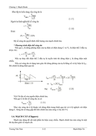 Chương 1: Mạch Diode
Hệ số sóng dư quyết định chất lượng của mạch chỉnh lưu.
* Phương trình điện thế sóng dư
Nếu gọi ic là dòng phóng điện của tụ điện có điện dung C và VC là điện thế 2 đầu tụ
điện thì:
Nếu sự thay đổi điện thế 2 đầu tụ là tuyến tính thì dòng điện ic là dòng điện một
chiều.
Nếu coi sóng dư có dạng tam giác thì dòng phóng của tụ là hằng số và ký hiệu là IDC.
Ðó chính là dòng điện qua tải
Với f là tần số của nguồn điện chỉnh lưu.
Nếu gọi fr là tần số sóng dư, ta có
Như vậy sóng dư tỉ lệ thuận với dòng điện trung bình qua tải và tỉ lệ nghịch với điện
dung C. Sóng dư sẽ tăng gấp đôi khi chỉnh lưu nửa sóng vì lúc đó f=fr
1.4. MẠCH CẮT (Clippers)
Mạch này dùng để cắt một phần tín hiệu xoay chiều. Mạch chỉnh lưu nửa sóng là một
thí dụ đơn giản về mạch cắt.
Trương Văn Tám I-12 Mạch Điện Tử
 