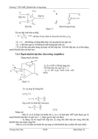 Chương 7: OP-AMP_Khuếch đại và ứng dụng
Từ các đặc tính trên ta thấy:
.
- Zi → ∞ nên không có dòng điện chạy vào op-amp từ các ngõ vào.
- Z0 → 0Ω nên ngõ ra v0 không bị ảnh hưởng khi mắc tải.
- Vì A rất lớn nên phải dùng op-amp với hồi tiếp âm. Với hồi tiếp âm, ta có hai dạng
mạch khuếch đại căn bản sau:
7.2.1 Mạch khuếch đại đảo: (Inverting Amplifier)
Dạng mạch căn bản.
(7.2)
Nhận xét:
- Khi Zf và Zi là điện trở thuần thì v0 và vi sẽ lệch pha 1800
(nên được gọi là
mạch khuếch đại đảo và ngõ vào ( - ) được gọi là ngõ vào đảo).
- Zf đóng vai trò mạch hồi tiếp âm. Zf càng lớn (hồi tiếp âm càng nhỏ) độ
khuếch đại của mạch càng lớn.
- Khi Zf và Zi là điện trở thuần thì op-amp có tính khuếch đại cả điện thế một chiều.
Trương Văn Tám VII-6 Mạch Điện Tử
 