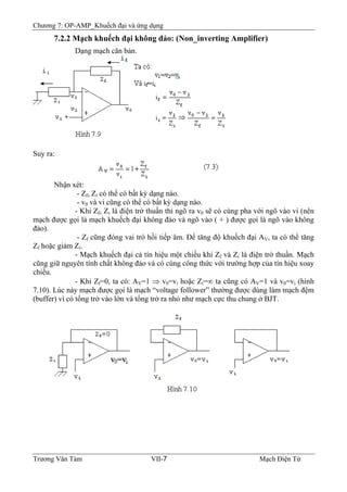 Chương 7: OP-AMP_Khuếch đại và ứng dụng
7.2.2 Mạch khuếch đại không đảo: (Non_inverting Amplifier)
Dạng mạch căn bản.
Suy ra:
Nhận xét:
- Zf, Zi có thể có bất kỳ dạng nào.
- v0 và vi cũng có thể có bất kỳ dạng nào.
- Khi Zf, Zi là điện trở thuần thì ngõ ra v0 sẽ có cùng pha với ngõ vào vi (nên
mạch được gọi là mạch khuếch đại không đảo và ngõ vào ( + ) được gọi là ngõ vào không
đảo).
- Zf cũng đóng vai trò hồi tiếp âm. Ðể tăng độ khuếch đại AV, ta có thể tăng
Zf hoặc giảm Zi.
- Mạch khuếch đại cả tín hiệu một chiều khi Zf và Zi là điện trở thuần. Mạch
cũng giữ nguyên tính chất không đảo và có cùng công thức với trường hợp của tín hiệu xoay
chiều.
- Khi Zf=0, ta có: AV=1 ⇒ v0=vi hoặc Zi=∞ ta cũng có AV=1 và v0=vi (hình
7.10). Lúc này mạch được gọi là mạch “voltage follower” thường được dùng làm mạch đệm
(buffer) vì có tổng trở vào lớn và tổng trở ra nhỏ như mạch cực thu chung ở BJT.
Trương Văn Tám VII-7 Mạch Điện Tử
 