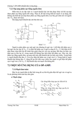 Chương 7: OP-AMP_Khuếch đại và ứng dụng
7.2.3 Op-amp phân cực bằng nguồn đơn:
Phần trên là các đặc tính và 2 mạch khuếch đại căn bản được khảo sát khi op-amp
được phân cực bằng nguồn đối xứng. Thực tế, để tiện trong thiết kế mạch và sử dụng, khi
không cần thiết thì op-amp được phân cực bằng nguồn đơn; Lúc bấy giờ chân nối với nguồn
âm -VCC được nối mass.
Hai dạng mạch khuếch đại căn bản như sau:
Người ta phải phân cực một ngõ vào (thường là ngõ vào +) để điện thế phân cực ở
hai ngõ vào lúc này là VCC /2 và điện thế phân cực ở ngõ ra cũng là VCC /2. Hai điện trở R
phải được chọn khá lớn để tránh làm giảm tổng trở vào của op-amp. Khi đưa tín hiệu vào
phải qua tụ liên lạc (C2 trong mạch) để không làm lệch điện thế phân cực. Như vậy, khi
phân cực bằng nguồn đơn, op-amp mất tính chất khuếch đại tín hiệu một chiều. Trong hình
a, mạch khuếch đại đảo, C1 là tụ lọc điện thế phân cực ở ngõ vào (+). Trong hình b, mạch
khuếch đại không đảo, C1 dùng để tạo hồi tiếp xoay chiều cho mạch và giữ điện thế phân
cực ở ngõ vào (-) là VCC /2. Ðộ khuếch đại của mạch vẫn không đổi.
7.3 MỘT SỐ ỨNG DỤNG CỦA OP-AMP:
7.3.1Mạch làm toán:
Ðây là các mạch điện tử đặc biệt trong đó sự liên hệ giữa điện thế ngõ vào và ngõ ra
là các phương trình toán học đơn giản.
a/ Mạch cộng:
Trương Văn Tám VII-8 Mạch Điện Tử
 