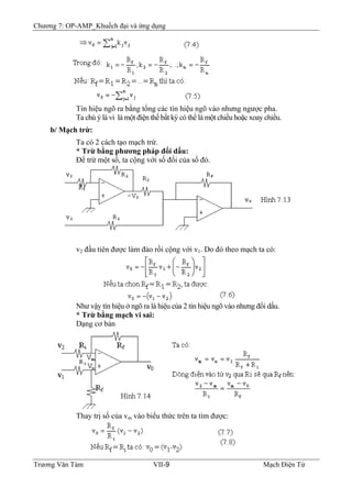 Chương 7: OP-AMP_Khuếch đại và ứng dụng
Tín hiệu ngõ ra bằng tổng các tín hiệu ngõ vào nhưng ngược pha.
Ta chú ý là vi là một điện thế bất kỳ có thể là một chiều hoặc xoay chiều.
b/ Mạch trừ:
Ta có 2 cách tạo mạch trừ.
* Trừ bằng phương pháp đổi dấu:
Ðể trừ một số, ta cộng với số đối của số đó.
v2 đầu tiên được làm đảo rồi cộng với v1. Do đó theo mạch ta có:
Như vậy tín hiệu ở ngõ ra là hiệu của 2 tín hiệu ngõ vào nhưng đổi dấu.
* Trừ bằng mạch vi sai:
Dạng cơ bản
Thay trị số của vm vào biểu thức trên ta tìm được:
Trương Văn Tám VII-9 Mạch Điện Tử
 