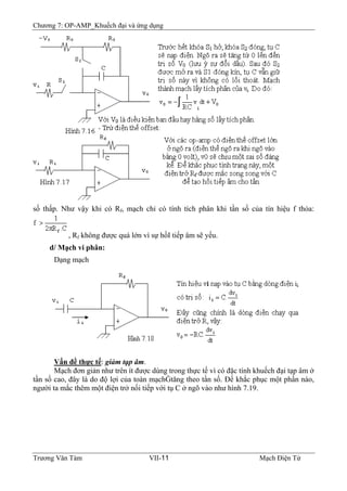 Chương 7: OP-AMP_Khuếch đại và ứng dụng
số thấp. Như vậy khi có Rf, mạch chỉ có tính tích phân khi tần số của tín hiệu f thỏa:
, Rf không được quá lớn vì sự hồI tiếp âm sẽ yếu.
d/ Mạch vi phân:
Dạng mạch
Vấn đề thực tế: giảm tạp âm.
Mạch đơn giản như trên ít được dùng trong thực tế vì có đặc tính khuếch đại tạp âm ở
tần số cao, đây là do độ lợi của toàn mạchĠtăng theo tần số. Ðể khắc phục một phần nào,
người ta mắc thêm một điện trở nối tiếp với tụ C ở ngõ vào như hình 7.19.
Trương Văn Tám VII-11 Mạch Điện Tử
 