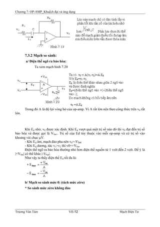 Chương 7: OP-AMP_Khuếch đại và ứng dụng
7.3.2 Mạch so sánh:
a/ Ðiện thế ngõ ra bảo hòa:
Ta xem mạch hình 7.20
Trong đó A là độ lợi vòng hở của op-amp. Vì A rất lớn nên theo công thức trên v0 rất
lớn.
Khi Ed nhỏ, v0 được xác định. Khi Ed vượt quá một trị số nào đó thì v0 đạt đến trị số
bảo hòa và được gọi là VSat.. Trị số của Ed tùy thuộc vào mỗi op-amp và có trị số vào
khoảng vài chục μV.
- Khi Ed âm, mạch đảo pha nên v0=-VSat
- Khi Ed dương, tức v1>v2 thì v0=+VSat.
Ðiện thế ngõ ra bảo hòa thường nhỏ hơn điện thế nguồn từ 1 volt đến 2 volt. Ðể ý là
|+VSat| có thể khác |-VSat|.
Như vậy ta thấy điện thế Ed tối đa là:
b/ Mạch so sánh mức 0: (tách mức zéro)
* So sánh mức zéro không đảo
Trương Văn Tám VII-12 Mạch Điện Tử
 