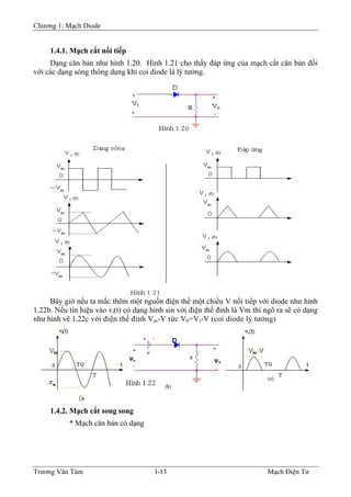 Chương 1: Mạch Diode
1.4.1. Mạch cắt nối tiếp
Dạng căn bản như hình 1.20. Hình 1.21 cho thấy đáp ứng của mạch cắt căn bản đối
với các dạng sóng thông dụng khi coi diode là lý tưởng.
Bây giờ nếu ta mắc thêm một nguồn điện thế một chiều V nối tiếp với diode như hình
1.22b. Nếu tín hiệu vào vi(t) có dạng hình sin với điện thế đỉnh là Vm thì ngõ ra sẽ có dạng
như hình vẽ 1.22c với điện thế đỉnh Vm-V tức V0=Vi-V (coi diode lý tưởng)
1.4.2. Mạch cắt song song
* Mạch căn bản có dạng
Trương Văn Tám I-13 Mạch Điện Tử
 