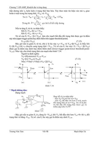 Chương 7: OP-AMP_Khuếch đại và ứng dụng
tiếp dương nên v0 luôn luôn ở trạng thái bảo hòa. Tùy theo mức tín hiệu vào mà v0 giao
hoán ở một trong hai trạng thái +VSat và -VSat.
Nếu ta tăng Ei từ từ, ta nhận thấy:
Khi Ei<Vref thì v0=+VSat
Khi Ei>Vref thì v0=-VSat
Trị số của Ei=Vref =β.(+VSat) làm cho mạch bắt đầu đổi trạng thái được gọi là điểm
nảy trên (upper trigger point) hay điểm thềm trên (upper threshold point).
VUTP=β.(+VSat) (7.12)
Bây giờ nếu ta giảm Ei từ từ, chú ý là lúc này v0=-VSat và Vref=β(-VSat), ta thấy khi
Ei<β(-VSat) thì v0 chuyển sang trạng thái +VSat. Trị số của Ei lúc này: Ei= Vref = β(-VSat)
được gọi là điểm nảy dưới hay điểm thềm dưới (lower trigger point-lower threshold point-
VLTP). Như vậy chu trình trạng thái của mạch như hình 7.34.
Người ta định nghĩa:
VH=(Hysteresis)=VUTP-VLTP
VH=β{(+VSat)-(-VSat)] (7.13)
Nếu |+VSat|=|-VSat|⇒VH=|2β.VSat|
* Mạch không đảo:
Dạng mạch
- Bây giờ nếu ta giảm Ei (v0 đang là +VSat), khi VA bắt đầu nhỏ hơn Vref=0v thì v0 đổi
trạng thái và bằng -VSat. Trị số của Ei lúc này gọi là điểm nảy dưới VLTP.
Trương Văn Tám VII-16 Mạch Điện Tử
 
