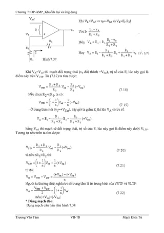 Chương 7: OP-AMP_Khuếch đại và ứng dụng
Khi VA=Vref thì mạch đổi trạng thái (v0 đổi thành +VSat), trị số của Ei lúc này gọi là
điểm nảy trên VUTP. Từ (7.17) ta tìm được:
bằng Vref thì mạch sẽ đổi trạng thái, trị số của Ei lúc này gọi là điểm nảy dưới VLTP.
Tương tự như trên ta tìm được:
nếu |+Vsat|=|-VSat|
* Dùng mạch đảo:
Dạng mạch căn bản như hình 7.38
Trương Văn Tám VII-18 Mạch Điện Tử
 
