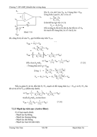 Chương 7: OP-AMP_Khuếch đại và ứng dụng
đó, cũng là trị số của VA, gọi là điểm nảy trên VUTP.
Nếu ta giảm Ei từ từ, đến khi Ei=VA mạch sẽ đổi trạng thái (v0= -VSat) và Ei=VA lúc
đó có trị số là VLTP (điểm nảy dưới).
7.3.3 Mạch lọc tích cực: (Active filter)
Có 4 loại mạch chính:
- Mạch lọc hạ thông.
- Mạch lọc thượng thông.
- Mạch lọc dải thông.
- Mạch lọc loại trừ (dải triệt).
Trương Văn Tám VII-19 Mạch Điện Tử
 