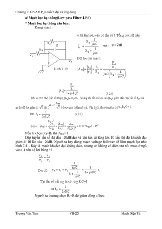 Chương 7: OP-AMP_Khuếch đại và ứng dụng
a/ Mạch lọc hạ thông(Low pass Filter-LPF)
* Mạch lọc hạ thông căn bản:
Dạng mạch
Nếu ta chọn R2=R1 thì |AV0|=1
Ðáp tuyến tần số độ dốc -20dB/dec vì khi tần số tăng lên 10 lần thì độ khuếch đại
giảm đi 10 lần tức -20dB. Người ta hay dùng mạch voltage follower để làm mạch lọc như
hình 7.41. Ðây là mạch khuếch đại không đảo, nhưng do không có điện trở nối mass ở ngõ
vào (-) nên độ lợi bằng +1.
Người ta thường chọn Rf=R để giảm dòng offset.
Trương Văn Tám VII-20 Mạch Điện Tử
 