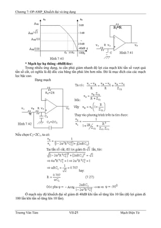 Chương 7: OP-AMP_Khuếch đại và ứng dụng
* Mạch lọc hạ thông -40dB/dec:
Trong nhiều ứng dụng, ta cần phải giảm nhanh độ lợi của mạch khi tần số vượt quá
tần số cắt, có nghĩa là độ dốc của băng tần phải lớn hơn nữa. Ðó là mục đích của các mạch
lọc bậc cao.
Dạng mạch
Nếu chọn C2=2C1, ta có:
Ở mạch này độ khuếch đại sẽ giảm đi 40dB khi tần số tăng lên 10 lần (độ lợi giảm đi
100 lần khi tần số tăng lên 10 lần).
Trương Văn Tám VII-21 Mạch Điện Tử
 