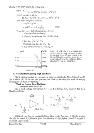 Chương 7: OP-AMP_Khuếch đại và ứng dụng
b/ Mạch lọc thượng thông (high-pass filter)
Ðây là một mạch mà độ lợi của mạch rất nhỏ ở tần số thấp cho đến một tần số nào đó
(gọi là tần số cắt) thì tín hiệu mới qua được hết. Như vậy tác dụng của mạch lọc thượng
thông ngược với mạch lọc hạ thông.
* Mạch lọc thượng thông 20dB/dec:
Dạng mạch như hình 7.46
Ðây là mạch voltage follower nên AV=1. Do điện thế ngõ ra v0 bằng với điện thế 2
đầu điện trở R nên:
Khi tần số cao, tổng trở của tụ điện không đáng kể nên AV0=v0/vi=1. Khi tần số giảm
dần, đến lúc nào đó độ lợi bắt đầu giảm. Tần số mà tại đó độ lợi giảm còn 0.707 AV0 gọi là
tần số cắt. Lúc đó ta có:
Trương Văn Tám VII-23 Mạch Điện Tử
 