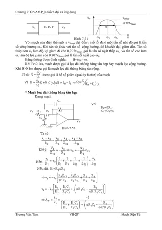 Chương 7: OP-AMP_Khuếch đại và ứng dụng
Với mạch này điện thế ngõ ra v0max đạt đến trị số tối đa ở một tần số nào đó gọi là tần
số cộng hưởng ωr. Khi tần số khác với tần số cộng hưởng, độ khuếch đại giảm dần. Tần số
thấp hơn ωr làm độ lợi giảm đi còn 0.707v0max gọi là tần số ngắt thấp ωL và tần số cao hơn
ωr làm độ lợi giảm còn 0.707v0max gọi là tần số ngắt cao ωh.
Băng thông được định nghĩa: B=ωH - ωL
Khi B<0.1ωr mạch được gọi là lọc dải thông băng tần hẹp hay mạch lọc cộng hưởng.
Khi B>0.1ωr được gọi là mạch lọc dải thông băng tần rộng.
* Mạch lọc dải thông băng tần hẹp
Dạng mạch
Trương Văn Tám VII-27 Mạch Điện Tử
 