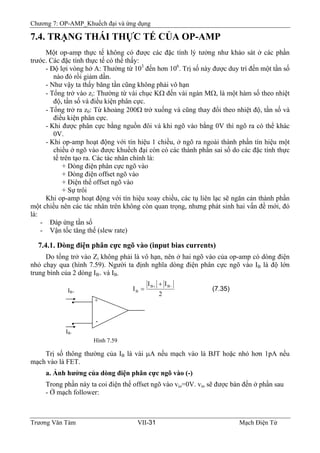 Chương 7: OP-AMP_Khuếch đại và ứng dụng
7.4. TRẠNG THÁI THỰC TẾ CỦA OP-AMP
Một op-amp thực tế không có được các đặc tính lý tưởng như khảo sát ở các phần
trước. Các đặc tính thực tế có thể thấy:
- Độ lợi vòng hở A: Thường từ 103
đến hơn 106
. Trị số này được duy trì đến một tần số
nào đó rồi giảm dần.
- Như vậy ta thấy băng tần cũng không phải vô hạn
- Tổng trở vào zi: Thường từ vài chục KΩ đến vài ngàn MΩ, là một hàm số theo nhiệt
độ, tần số và điều kiện phân cực.
- Tổng trở ra z0: Từ khoảng 200Ω trở xuống và cũng thay đổi theo nhiệt độ, tần số và
điều kiện phân cực.
- Khi được phân cực bằng nguồn đôi và khi ngõ vào bằng 0V thì ngõ ra có thể khác
0V.
- Khi op-amp hoạt động với tín hiệu 1 chiều, ở ngõ ra ngoài thành phần tín hiệu một
chiều ở ngõ vào được khuếch đại còn có các thành phần sai số do các đặc tính thực
tế trên tạo ra. Các tác nhân chính là:
+ Dòng điện phân cực ngõ vào
+ Dòng điện offset ngõ vào
+ Điện thế offset ngõ vào
+ Sự trôi
Khi op-amp hoạt động với tín hiệu xoay chiều, các tụ liên lạc sẽ ngăn cản thành phần
một chiều nên các tác nhân trên không còn quan trọng, nhưng phát sinh hai vấn đề mới, đó
là:
- Đáp ứng tần số
- Vận tốc tăng thế (slew rate)
7.4.1. Dòng điện phân cực ngõ vào (input bias currents)
Do tổng trở vào Zi không phải là vô hạn, nên ở hai ngõ vào của op-amp có dòng điện
nhỏ chạy qua (hình 7.59). Người ta định nghĩa dòng điện phân cực ngõ vào IB là độ lớn
trung bình của 2 dòng IB+ và IB-
(7.35)
2
II
I
BB
B
−+ +
=
+
-•
•
IB+
IB-
Hình 7.59
Trị số thông thường của IB là vài μA nếu mạch vào là BJT hoặc nhỏ hơn 1pA nếu
mạch vào là FET.
B
a. Ảnh hưởng của dòng điện phân cực ngõ vào (-)
Trong phần này ta coi điện thế offset ngõ vào vio=0V. vio sẽ được bàn đến ở phần sau
- Ở mạch follower:
Trương Văn Tám VII-31 Mạch Điện Tử
 