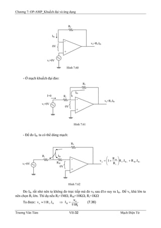 Chương 7: OP-AMP_Khuếch đại và ứng dụng
- Ở mạch khuếch đại đảo:
- Để đo IB- ta có thể dùng mạch:
Rf
-
+
vi=0V
0V
Hình 7.60
IB-
vo=Rf.IB-
-
+
vi=0V
0V
Ri
Hình 7.61
Rf
vo=Rf.IB-
I=0
IB-
-
+
vi=0V
0V
Hình 7.62
Rf
−−
+⎟⎟
⎠
⎞
⎜⎜
⎝
⎛
+= BMBf
i
M
o .IR.IR
R
R
1v
IB-
RM
Ri
Do IB- rất nhỏ nên ta không đo trực tiếp mà đo v0 sau đ1o suy ra IB-. Để vo khá lớn ta
nên chọn Rf lớn. Thí dụ nếu Rf=1MΩ, RM=10KΩ, Ri=1KΩ
Ta được: (7.36)
11R
v
I
f
o
B =⇒≈ Bfo I.R11v
Trương Văn Tám VII-32 Mạch Điện Tử
 