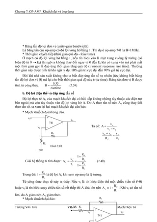 Chương 7: OP-AMP_Khuếch đại và ứng dụng
* Băng tần độ lợi đơn vị (unity-gain bandwidth)
Là băng tần của op-amp có độ lợi vòng hở bằng 1. Thí dụ ở op-amp 741 là B=1MHz.
* Thời gian chyển tiếp (thời gian quá độ - Rise time)
Ở mạch có độ lợi vòng hở bằng 1, nếu tín hiệu vào là một xung vuông lý tưởng (có
biên độ từ 0 → Ei) thì ngõ ra không thay đổi ngay từ 0 đến Ei khi có xung vào mà phải mất
một thời gian gọi là đáp ứng thời gian tăng quá độ (transient response rise time). Thường
thời gian này được tính từ khi ngõ ra đạt 10% giá trị cực đại đến 90% giá trị cực đại.
Đôi khi nhà sản xuất không cho ta biết đáp ứng tần số tự nhiên (tức không biết băng
tần độ lợi đơn vị B) mà lại cho biết thời gian quá độ này (rise time). Băng tần đơn vị B được
tính từ công thức: (7.39)
risetime
35.0
B =
b. Độ lợi điện thế và đáp ứng tần số
Độ lợi thực tế Av của mạch khuếch đại có hồi tiếp không những tùy thuộc các điện trở
bên ngoài mà còn tùy thuộc vào độ lợi vòng hở A. Do A theo tần số nên Av cũng thay đổi
theo tần số. ta xem lại hai mạch khuếch đại căn bản:
* Mạch khuếch đại không đảo
+
-
Ri
741
Hình 7.69
vo
Rf
vi
va
•
Ta có:
ai
o
vv
v
A
−
=
i
a
f
ao
R
v
R
vv
=
−
Giải hệ thống ta tìm được: (7.40)
R
R
1
R
R
1
v
v
A
i
f
i
f
i
o
v
+
+
==
Trong đó:
i
f
R
R
1+ là độ lợi Av khi xem op-amp là lý tưởng.
Từ công thức thực tế này ta thấy: Nếu vi là tín hiệu điện thế một chiều (tần số f=0)
hoặc vi là tín hiệu xoay chiều tần số rất thấp thì A khá lớn nên
i
f
v
R
R
1A +≅ . Khi vi có tần số
lớn, do A giảm nên Av giảm theo.
Trương Văn Tám VII-36 Mạch Điện Tử
* Mạch khuếch đại đảo:
-
+
vB
oB
RB
iB
Rf
741
vB
iB
vB
aB
•
 