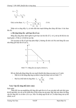Chương 7: OP-AMP_Khuếch đại và ứng dụng
a
o
v
v
A −=
f
oa
i
ai
R
vv
R
vv −
=
−
Giải, ta tìm được: (7.41)
R
RR
A
1
1
R
R
v
v
A
i
fi
i
f
i
o
v
⎟⎟
⎠
⎞
⎜⎜
⎝
⎛ +
+
−
==
Nhận xét ta cũng thấy Av có tính chất như mạch không đảo (thay đổi theo A tức theo
tần số).
c. Độ rộng băng tần - giới hạn tần số cao
Băng tần cũng được định nghĩa là giới hạn của hai tần số fL và fH mà tại đó độ lợi của
mạch giảm 2 lần so với độ lợi cực đại.
Với op-amp có tần số giới hạn phía thấp fL thường rất nhỏ (vài Hz) nên băng tần xem
như bằng giới hạn tần số cao fH.
Hình 7.71. Băng tần của mạch có độ lợi Av
fH B f0
AV
A
A
Để xác định gần đúng băng tần của mạch khuếch đại dùng op-amp ta có 2 cách:
- Một là có thể dùng đáp ứng tự nhiên (vòng hở) được mô tả ở hình 7.71
- Hai là có thể tính từ công thức: (7.42)
R
RR
B
f
i
fi
H
+
=
7.4.6. Vận tốc tăng thế (slew rate)
Định nghĩa
Điện thế của op-ampkhông thể tăng đột ngột lên trị số cao mà phải mất một thời gian
đủ để nạp điện vào các tụ bổ chính tần số bên trong của op-amp. Đặc tính này được đo bằng
vận tốc tăng thế và có đơn vị là v/μs. Nếu I là dòng nạp tối đa và C là điện dung của tụ bổi
chính, ta có:
Trương Văn Tám VII-37 Mạch Điện Tử
 