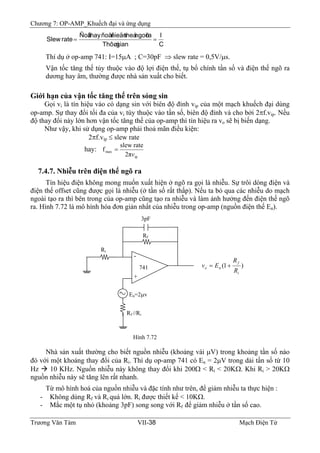 Chương 7: OP-AMP_Khuếch đại và ứng dụng
C
I
gianThôøi
rangoõtheáñieänñoåithayÑoä
rateSlew ==
Thí dụ ở op-amp 741: I=15μA ; C=30pF ⇒ slew rate = 0,5V/μs.
Vận tốc tăng thế tùy thuộc vào độ lợi điện thế, tụ bổ chính tần số và điện thế ngõ ra
dương hay âm, thường được nhà sản xuất cho biết.
Giới hạn của vận tốc tăng thế trên sóng sin
Gọi vi là tín hiệu vào có dạng sin với biên độ đỉnh vip của một mạch khuếch đại dùng
op-amp. Sự thay đổi tối đa của vi tùy thuộc vào tần số, biên độ đỉnh và cho bởi 2πf.vip. Nếu
độ thay đổi này lớn hơn vận tốc tăng thế của op-amp thì tín hiệu ra vo sẽ bị biến dạng.
Như vậy, khi sử dụng op-amp phải thoả mãn điều kiện:
2πf.vip ≤ slew rate
hay:
ip
max
2π
rateslew
f
v
=
7.4.7. Nhiễu trên điện thế ngõ ra
Tín hiệu điện không mong muốn xuất hiện ở ngõ ra gọi là nhiễu. Sự trôi dòng điện và
điện thế offset cũng được gọi là nhiễu (ở tần số rất thấp). Nếu ta bỏ qua các nhiễu do mạch
ngoài tạo ra thì bên trong của op-amp cũng tạo ra nhiễu và làm ảnh hưởng đến điện thế ngõ
ra. Hình 7.72 là mô hình hóa đơn giản nhất của nhiễu trong op-amp (nguồn điện thế En).
-
+
Rf //Ri
En=2μv
Ri
Rf
3pF
741 )1(
i
f
no
R
R
Ev +=
Hình 7.72
Nhà sản xuất thường cho biết nguồn nhiễu (khoảng vài μV) trong khoảng tần số nào
đó với một khoảng thay đổi của Ri. Thí dụ op-amp 741 có En = 2μV trong dải tần số từ 10
Hz 10 KHz. Nguồn nhiễu này không thay đổi khi 200Ω < Ri < 20KΩ. Khi Ri > 20KΩ
nguồn nhiễu này sẽ tăng lên rất nhanh.
Từ mô hình hoá của nguồn nhiễu và đặc tính như trên, để giảm nhiễu ta thực hiện :
- Không dùng Rf và Ri quá lớn. Ri được thiết kế < 10KΩ.
- Mắc một tụ nhỏ (khoảng 3pF) song song với Rf để giảm nhiễu ở tần số cao.
Trương Văn Tám VII-38 Mạch Điện Tử
 