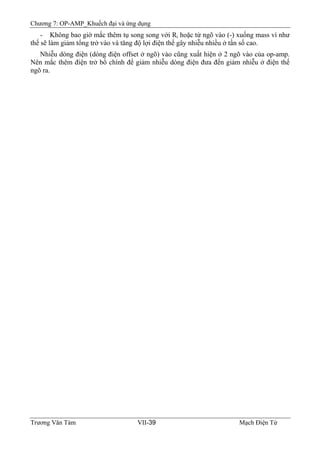 Chương 7: OP-AMP_Khuếch đại và ứng dụng
Trương Văn Tám VII-39 Mạch Điện Tử
- Không bao giờ mắc thêm tụ song song với Ri hoặc từ ngõ vào (-) xuống mass vì như
thế sẽ làm giảm tổng trở vào và tăng độ lợi điện thế gây nhiễu nhiều ở tần số cao.
Nhiễu dòng điện (dòng điện offset ở ngõ) vào cũng xuất hiện ở 2 ngõ vào của op-amp.
Nên mắc thêm điện trở bổ chính để giảm nhiễu dòng điện đưa đến giảm nhiễu ở điện thế
ngõ ra.
 