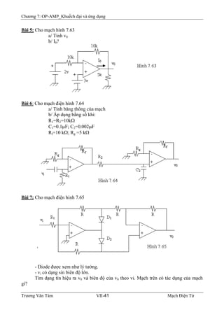 Chương 7: OP-AMP_Khuếch đại và ứng dụng
Bài 5: Cho mạch hình 7.63
a/ Tính v0
b/ I0?
Bài 6: Cho mạch điện hình 7.64
a/ Tính băng thông của mạch
b/ Áp dụng bằng số khi:
R1=R2=10kΩ
C1=0.1μF; C2=0.002μF
Rf=10 kΩ; Rg =5 kΩ
Bài 7: Cho mạch điện hình 7.65
- Diode được xem như lý tưởng.
- vi có dạng sin biên độ lớn.
Tìm dạng tín hiệu ra v0 và biên độ của v0 theo vi. Mạch trên có tác dụng của mạch
gì?
Trương Văn Tám VII-41 Mạch Điện Tử
 