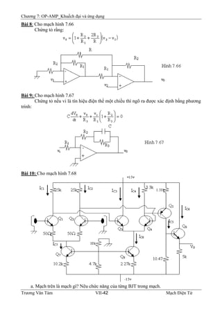 Chương 7: OP-AMP_Khuếch đại và ứng dụng
Bài 8: Cho mạch hình 7.66
Chứng tỏ rằng:
Bài 9: Cho mạch hình 7.67
Chứng tỏ nếu vi là tín hiệu điện thế một chiều thì ngõ ra được xác định bằng phương
trình:
Bài 10: Cho mạch hình 7.68
a. Mạch trên là mạch gì? Nêu chức năng của từng BJT trong mạch.
Trương Văn Tám VII-42 Mạch Điện Tử
 