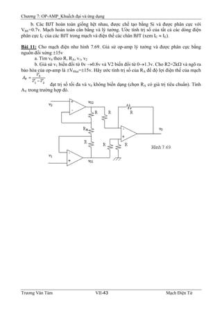 Chương 7: OP-AMP_Khuếch đại và ứng dụng
b. Các BJT hoàn toàn giống hệt nhau, được chế tạo bằng Si và được phân cực với
VBE=0.7v. Mạch hoàn toàn cân bằng và lý tưởng. Ước tính trị số của tất cả các dòng điện
phân cực IC của các BJT trong mạch và điện thế các chân BJT (xem IC ≈ IE).
Bài 11: Cho mạch điện như hình 7.69. Giả sử op-amp lý tưởng và được phân cực bằng
nguồn đối xứng ±15v
a. Tìm v0 theo R, RA, v1, v2
b. Giả sử v1 biến đổi từ 0v →0.8v và V2 biến đổi từ 0→1.3v. Cho R2=2kΩ và ngõ ra
bảo hòa của op-amp là ±V0Sat=±15v. Hãy ước tính trị số của RA để độ lợi điện thế của mạch
đạt trị số tối đa và v0 không biến dạng (chọn RA có giá trị tiêu chuẩn). Tính
AV trong trường hợp đó.
Trương Văn Tám VII-43 Mạch Điện Tử
 