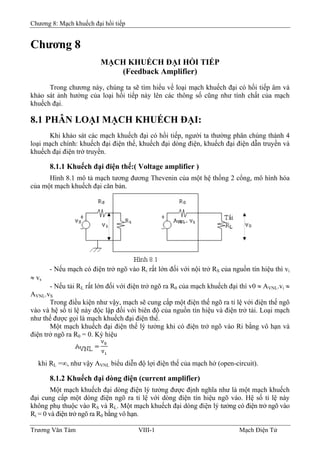 Chương 8: Mạch khuếch đại hồi tiếp
Chương 8
MẠCH KHUẾCH ÐẠI HỒI TIẾP
(Feedback Amplifier)
Trong chương này, chúng ta sẽ tìm hiểu về loại mạch khuếch đại có hồi tiếp âm và
khảo sát ảnh hưởng của loại hồi tiếp này lên các thông số cũng như tính chất của mạch
khuếch đại.
8.1 PHÂN LOẠI MẠCH KHUẾCH ÐẠI:
Khi khảo sát các mạch khuếch đại có hồi tiếp, người ta thường phân chúng thành 4
loại mạch chính: khuếch đại điện thế, khuếch đại dòng điện, khuếch đại điện dẫn truyền và
khuếch đại điện trở truyền.
8.1.1 Khuếch đại điện thế:( Voltage amplifier )
Hình 8.1 mô tả mạch tương đương Thevenin của một hệ thống 2 cổng, mô hình hóa
của một mạch khuếch đại căn bản.
- Nếu mạch có điện trở ngõ vào Ri rất lớn đối với nội trở RS của nguồn tín hiệu thì vi
≈ vs
- Nếu tải RL rất lớn đối với điện trở ngõ ra R0 của mạch khuếch đại thì v0 ≈ AVNL.vi ≈
AVNL.vS
Trong điều kiện như vậy, mạch sẽ cung cấp một điện thế ngõ ra tỉ lệ với điện thế ngõ
vào và hệ số tỉ lệ này độc lập đối với biên độ của nguồn tín hiệu và điện trở tải. Loại mạch
như thế được gọi là mạch khuếch đại điện thế.
Một mạch khuếch đại điện thế lý tưởng khi có điện trở ngõ vào Ri bằng vô hạn và
điện trở ngõ ra R0 = 0. Ký hiệu
khi RL =∞, như vậy AVNL biểu diễn độ lợi điện thế của mạch hở (open-circuit).
8.1.2 Khuếch đại dòng điện (current amplifier)
Một mạch khuếch đại dòng điện lý tưởng được định nghĩa như là một mạch khuếch
đại cung cấp một dòng điện ngõ ra tỉ lệ với dòng điện tín hiệu ngõ vào. Hệ số tỉ lệ này
không phụ thuộc vào RS và RL. Một mạch khuếch đại dòng điện lý tưởng có điện trở ngõ vào
Ri = 0 và điện trở ngõ ra R0 bằng vô hạn.
Trương Văn Tám VIII-1 Mạch Điện Tử
 