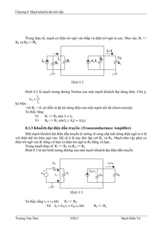 Chương 8: Mạch khuếch đại hồi tiếp
Trong thực tế, mạch có điện trở ngõ vào thấp và diện trở ngõ ra cao. Như vậy, Ri <<
RS và R0>> RL.
Hình 8.2 là mạch tương đương Norton của một mạch khuếch đại dòng điện. Chú ý,
ký hiệu
với RL = 0, nó diễn tả độ lợi dòng điện của một mạch nối tắt (short-circuit).
Ta thấy rằng:
Vì Ri << RS nên Ii ≈ IS
Vì R0 >> RL nên IL ( AiIi ≈ AíIS)
8.1.3 Khuếch đại điện dẫn truyền: (Transconductance Amplifier)
Một mạch khuếch đại điện dẫn truyền lý tưởng sẽ cung cấp một dòng điện ngõ ra tỉ lệ
với điện thế tín hiệu ngõ vào. Hệ số tỉ lệ này độc lập với RL và RS. Mạch như vậy phải có
điện trở ngõ vào Ri bằng vô hạn và điện trở ngõ ra R0 bằng vô hạn.
Trong mạch thực tế: Ri >> RS và R0 >> RL
Hình 8.3 là mô hình tương đương của một mạch khuếch đại điện dẫn truyền.
Ta thấy rằng vi ≈ vS khi Ri >> RS
Và I0 ≈ Gmvi ≈ GmvS khi R0 >> RL
Trương Văn Tám VIII-2 Mạch Điện Tử
 