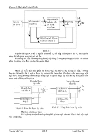 Chương 8: Mạch khuếch đại hồi tiếp
Nguồn tín hiệu: Có thể là nguồn điện thế VS nối tiếp với một nội trở RS hay nguồn
dòng điện IS song song với nội trở RS.
Hệ thống hồi tiếp: Thường dùng là một hệ thống 2 cổng thụ động (chỉ chứa các thành
phần thụ động như điện trở, tụ điện, cuộn dây).
Mạch lấy mẫu: Lấy một phần tín hiệu ở ngõ ra đưa vào hệ thống hồi tiếp. Trường
hợp tín hiệu điện thế ở ngõ ra được lấy mẫu thì hệ thống hồi tiếp được mắc song song với
ngõ ra và trong trường hợp tín hiệu dòng điện ở ngõ ra được lấy mẫu thì hệ thống hồi tiếp
được mắc nối tiếp với ngõ ra.
Mạch so sánh hoặc trộn:
Hai loại mạch trộn rất thông dụng là loại trộn ngõ vào nối tiếp và loại trộn ngõ
vào song song.
Trương Văn Tám VIII-4 Mạch Điện Tử
 