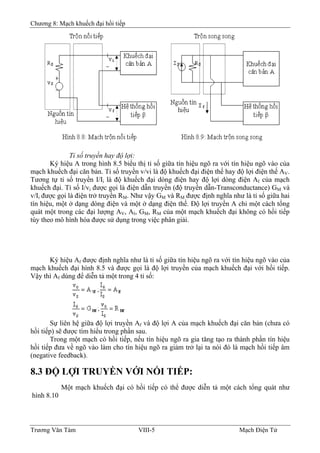 Chương 8: Mạch khuếch đại hồi tiếp
Tỉ số truyền hay độ lợi:
Ký hiệu A trong hình 8.5 biểu thị tỉ số giữa tín hiệu ngõ ra với tín hiệu ngõ vào của
mạch khuếch đại căn bản. Tỉ số truyền v/vi là độ khuếch đại điện thế hay độ lợi điện thế AV.
Tương tự tỉ số truyền I/Ii là độ khuếch đại dòng điện hay độ lợi dòng điện AI của mạch
khuếch đại. Tỉ số I/vi được gọi là điện dẫn truyền (độ truyền dẫn-Transconductance) GM và
v/Ii được gọi là điện trở truyền RM. Như vậy GM và RM được định nghĩa như là tỉ số giữa hai
tín hiệu, một ở dạng dòng điện và một ở dạng điện thế. Ðộ lợi truyền A chỉ một cách tổng
quát một trong các đại lượng AV, AI, GM, RM của một mạch khuếch đại không có hồi tiếp
tùy theo mô hình hóa được sử dụng trong việc phân giải.
Ký hiệu Af được định nghĩa như là tỉ số giữa tín hiệu ngõ ra với tín hiệu ngõ vào của
mạch khuếch đại hình 8.5 và được gọi là độ lợi truyền của mạch khuếch đại với hồi tiếp.
Vậy thì Af dùng để diễn tả một trong 4 tỉ số:
Sự liên hệ giữa độ lợi truyền Af và độ lợi A của mạch khuếch đại căn bản (chưa có
hồi tiếp) sẽ được tìm hiểu trong phần sau.
Trong một mạch có hồi tiếp, nếu tín hiệu ngõ ra gia tăng tạo ra thành phần tín hiệu
hồi tiếp đưa về ngõ vào làm cho tín hiệu ngõ ra giảm trở lại ta nói đó là mạch hồi tiếp âm
(negative feedback).
8.3 ÐỘ LỢI TRUYỀN VỚI NỐI TIẾP:
Một mạch khuếch đại có hồi tiếp có thể được diễn tả một cách tổng quát như
hình 8.10
Trương Văn Tám VIII-5 Mạch Điện Tử
 