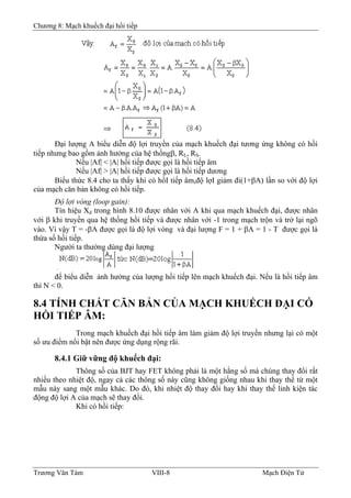 Chương 8: Mạch khuếch đại hồi tiếp
Ðại lượng A biểu diễn độ lợi truyền của mạch khuếch đại tương ứng không có hồi
tiếp nhưng bao gồm ảnh hưởng của hệ thốngβ, RL, RS.
Nếu |Af| < |A| hồi tiếp được gọi là hồi tiếp âm
Nếu |Af| > |A| hồi tiếp được gọi là hồi tiếp dương
Biểu thức 8.4 cho ta thấy khi có hồI tiếp âm,độ lợI giảm đi(1+βA) lần so với độ lợi
của mạch căn bản không có hồi tiếp.
Ðộ lợi vòng (loop gain):
Tín hiệu Xd trong hình 8.10 được nhân với A khi qua mạch khuếch đại, được nhân
với β khi truyền qua hệ thống hồi tiếp và được nhân với -1 trong mạch trộn và trở lại ngõ
vào. Vì vậy T = -βA được gọi là độ lợi vòng và đại lượng F = 1 + βA = 1 - T được gọi là
thừa số hồi tiếp.
Người ta thường dùng đại lượng
để biểu diễn ảnh hưởng của lượng hồi tiếp lên mạch khuếch đại. Nếu là hồi tiếp âm
thì N < 0.
8.4 TÍNH CHẤT CĂN BẢN CỦA MẠCH KHUẾCH ÐẠI CÓ
HỒI TIẾP ÂM:
Trong mạch khuếch đại hồi tiếp âm làm giảm độ lợi truyền nhưng lại có một
số ưu điểm nổi bật nên được ứng dụng rộng rãi.
8.4.1 Giữ vững độ khuếch đại:
Thông số của BJT hay FET không phải là một hằng số mà chúng thay đổi rất
nhiều theo nhiệt độ, ngay cả các thông số này cũng không giống nhau khi thay thế từ một
mẫu này sang một mẫu khác. Do đó, khi nhiệt độ thay đổi hay khi thay thế linh kiện tác
động độ lợi A của mạch sẽ thay đổi.
Khi có hồi tiếp:
Trương Văn Tám VIII-8 Mạch Điện Tử
 