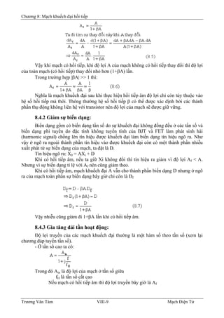 Chương 8: Mạch khuếch đại hồi tiếp
Vậy khi mạch có hồi tiếp, khi độ lợi A của mạch không có hồi tiếp thay đổi thì độ lợi
của toàn mạch (có hồi tiếp) thay đổi nhỏ hơn (1+βA) lần.
Trong trường hợp |βA| >> 1 thì:
Nghĩa là mạch khuếch đại sau khi thực hiện hồi tiếp âm độ lợi chỉ còn tùy thuộc vào
hệ số hồi tiếp mà thôi. Thông thường hệ số hồi tiếp β có thể được xác định bởi các thành
phần thụ động không liên hệ với transistor nên độ lợi của mạch sẽ được giữ vững.
8.4.2 Giảm sự biến dạng:
Biến dạng gồm có biến dạng tần số do sự khuếch đại không đồng đều ở các tần số và
biến dạng phi tuyến do đặc tính không tuyến tính của BJT và FET làm phát sinh hài
(harmonic signal) chồng lên tín hiệu được khuếch đại làm biến dạng tín hiệu ngõ ra. Như
vậy ở ngõ ra ngoài thành phần tín hiệu vào được khuếch đại còn có một thành phần nhiễu
xuất phát từ sự biến dạng của mạch, ta đặt là D.
Tín hiệu ngõ ra: X0 = AXi + D
Khi có hồi tiếp âm, nếu ta giữ Xi không đổi thì tín hiệu ra giảm vì độ lợi Af < A.
Nhưng vì sự biến dạng tỉ lệ với Af nên cũng giảm theo.
Khi có hồi tiếp âm, mạch khuếch đại A vẫn cho thành phần biến dạng D nhưng ở ngõ
ra của mạch toàn phần sự biến dạng bây giờ chỉ còn là Df
Vậy nhiễu cũng giảm đi 1+βA lần khi có hồi tiếp âm.
8.4.3 Gia tăng dải tần hoạt động:
Ðộ lợi truyền của các mạch khuếch đại thường là một hàm số theo tần số (xem lại
chương đáp tuyến tần số).
- Ở tần số cao ta có:
Trong đó Am là độ lợi của mạch ở tần số giữa
fH là tần số cắt cao
Nếu mạch có hồi tiếp âm thì độ lợi truyền bây giờ là Af
Trương Văn Tám VIII-9 Mạch Điện Tử
 