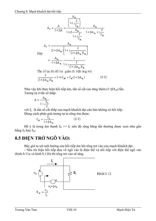 Chương 8: Mạch khuếch đại hồi tiếp
Như vậy khi thực hiện hồi tiếp âm, tần số cắt cao tăng thêm (1+βAm) lần.
Tương tự ở tần số thấp:
với fL là tần số cắt thấp của mạch khuếch đại căn bản không có hồi tiếp.
Dùng cách phân giải tương tự ta cũng tìm được:
Ðể ý là trong âm thanh fH >> fL nên độ rộng băng tần thường được xem như gần
bằng fH hay fHf.
8.5 ÐIỆN TRỞ NGÕ VÀO:
Bây giờ ta xét ảnh hưởng của hồi tiếp âm lên tổng trở vào của mạch khuếch đại.
- Nếu tín hiệu hồi tiếp đưa về ngõ vào là điện thế và nối tiếp với điện thế ngõ vào
(hình 8.11a và hình 8.11b) thì tổng trở vào sẽ tăng.
Trương Văn Tám VIII-10 Mạch Điện Tử
 