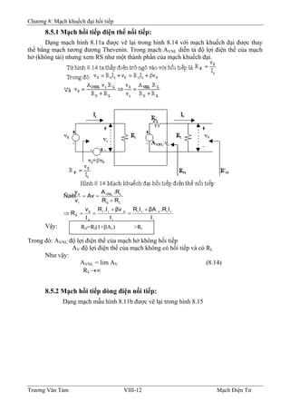 Chương 8: Mạch khuếch đại hồi tiếp
8.5.1 Mạch hồi tiếp điện thế nối tiếp:
Dạng mạch hình 8.11a được vẽ lại trong hình 8.14 với mạch khuếch đại được thay
thế bằng mạch tương đương Thevenin. Trong mạch AVNL diễn tả độ lợi điện thế của mạch
hở (không tải) nhưng xem RS như một thành phần của mạch khuếch đại.
i
iivii
i
oii
s
s
if
Lo
LVNL
i
o
I
I.RβAIR
I
βv.IR
I
v
R
RR
.RA
Av
v
v
Ñaët
+
=
+
==⇒
+
==
Rif=Ri(1+βAv) >RiVậy:
Trong đó: AVNL độ lợi điện thế của mạch hở không hồi tiếp
AV độ lợi điện thế của mạch không có hồi tiếp và có RL
Như vậy:
AVNL = lim AV (8.14)
RL→∞
8.5.2 Mạch hồi tiếp dòng điện nối tiếp:
Dạng mạch mẫu hình 8.11b được vẽ lại trong hình 8.15
Trương Văn Tám VIII-12 Mạch Điện Tử
 