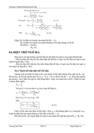 Chương 8: Mạch khuếch đại hồi tiếp
Chú ý:Rm là điện trở truyền của mạch hở (RL = ∞)
RM là điện trở truyền của mạch không có hồi tiếp nhưng có tải RL
Do đó:Rm = lim RM
RM→∞
8.6 ÐIỆN TRỞ NGÕ RA:
Bây giờ ta xét ảnh hưởng của hồi tiếp âm lên điện trở ngõ ra của mạch khuếch đại.
- Nếu tín hiệu hồi tiếp âm lấy mẫu điện thế để đưa về ngõ vào thì điện trở ngõ ra của
mạch sẽ giảm (Rof<<R0).
- Nếu tín hiệu hồi tiếp âm lấy mẫu dòng điện để đưa về ngõ vào thì điện trở ngõ ra
của mạch sẽ tăng (Rof>>R0).
8.6.1 Mạch hồi tiếp điện thế nối tiếp:
Chúng ta đi tìm điện trở ngõ ra Rof cuả mạch có hồi tiếp nhưng chưa mắc tải RL vào.
Ðể tìm Rof, ta nối tắt nguồn ngõ vào (vS = 0, IS = 0) và để hở tải (RL = ∞). Ðưa một nguồn
giả tưởng v vào 2 đầu của ngõ ra, tính dòng điện I chạy vào mạch tạo ra bởi v. Ðiện trở ngõ
ra được định nghĩa:
Chú ý là R0 chia cho thừa số hồi tiếp 1+βAVNL ( chứ không phải AV), trong đó AVNL
là độ lợi điện thế của mạch không có hồi tiếp và hở (RL = ∞).
Khi đưa tải RL vào mạch, điện trở ngõ ra của mạch hồi tiếp bây giờ là R’of = RL //Rof.
Trương Văn Tám VIII-15 Mạch Điện Tử
 
