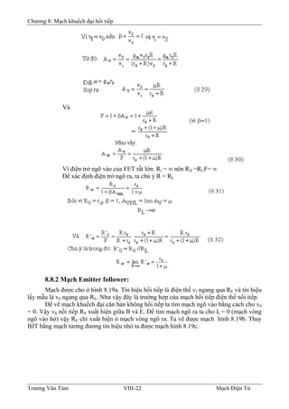 Chương 8: Mạch khuếch đại hồi tiếp
Và
Vì điện trở ngõ vào của FET rất lớn: Ri = ∞ nên Rif =Ri.F= ∞
Ðể xác định điện trở ngõ ra, ta chú ý R = RL
8.8.2 Mạch Emitter follower:
Mạch được cho ở hình 8.19a. Tín hiệu hồi tiếp là điện thế vf ngang qua RE và tín hiệu
lấy mẫu là v0 ngang qua RE. Như vậy đây là trường hợp của mạch hồi tiếp điện thế nối tiếp.
Ðể vẽ mạch khuếch đại căn bản không hồi tiếp ta tìm mạch ngõ vào bằng cách cho v0
= 0. Vậy vS nối tiếp RS xuất hiện giữa B và E. Ðể tìm mạch ngõ ra ta cho Ii = 0 (mạch vòng
ngõ vào hở) vậy RE chỉ xuất hiện ở mạch vòng ngõ ra. Ta vẽ được mạch hình 8.19b. Thay
BJT bằng mạch tương đương tín hiệu nhỏ ta được mạch hình 8.19c.
Trương Văn Tám VIII-22 Mạch Điện Tử
 