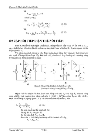 Chương 8: Mạch khuếch đại hồi tiếp
8.9 CẶP HỒI TIẾP ÐIỆN THẾ NỐI TIẾP:
Hình 8.20 diễn tả một mạch khuếch đại 2 tầng mắc nối tiếp có độ lợi lần lượt là AV1,
AV2. tín hiệu hồi tiếp được lấy từ ngõ ra của tầng thứ 2 qua hệ thống R1, R2 đưa ngược lại tín
hiệu ngõ vào vS.
Với cách phân tích tương tự như đoạn trước, ta dễ dàng thấy rằng đây là trường hợp
của mạch hồi tiếp điện thế nối tiếp. Ðặc tính chủ yếu như đã thấy là tổng trở vào tăng, tổng
trở ra giảm và độ lợi điện thế ổn định.
Mạch vào của mạch căn bản được tìm bằng cách cho v0 = 0, Vậy R2 hiện ra song
song với R1. Ngõ ra được tìm bằng cách cho Ii = 0 (I’ = 0) Vậy ngõ ra R1 nối tiếp với R2.
Ðiện thế hồi tiếp vf ngang qua R1 tỉ lệ với điện thế được lấy mẫu v0 nên:
Ta xem mạch cụ thể như hình 8.21
Trong đó: RS = 0, β = 50
Ta thử xác định AVf, Rof, Rif
Ðầu tiên ta tính độ lợi toàn mạch khi chưa có hồi tiếp
AV = AV1. AV2
Trương Văn Tám VIII-24 Mạch Điện Tử
 