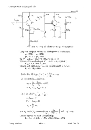 Chương 8: Mạch khuếch đại hồi tiếp
Dùng cách tính phân cực như các chương trước ta sẽ tìm được:
re1 # 35Ω re2 # 17Ω
βre1 =1.75 k βre2 =850Ω
Tải R’L1 là: R’L1 = 10k //47k //33k //850Ω ≠813Ω
Từ hình 8.20b ta thấy rằng tải R’L2 của Q2 là Rc2 //(R1+R2)
R’L2 = 4.7k //4.8k = 2.37k
Cũng từ hình 8.20b, ta thấy tổng trở cực phát của Q1 là RE với:
RE = R1 //R2 = 98Ω
Ðiện trở ngõ vào của mạch không hồi tiếp:
Ri = βre1 +(1+β)RE = 1.75k +(51)(0.098k) = 6.75k
Trương Văn Tám VIII-25 Mạch Điện Tử
 