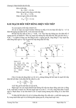 Chương 8: Mạch khuếch đại hồi tiếp
Khi có hồi tiếp:
Rif = Ri.F = 121.5k
Ðiện trở ngõ ra khi chưa có hồi tiếp:
R’0 = R’L2 = 2.37k
Ðiện trở ngõ ra khi có hồi tiếp:
8.10 MẠCH HỒI TIẾP DÒNG ÐIỆN NỐI TIẾP
Ta xem mạch có hồi tiếp ở hình 8.22.
Từ các lý luận của mạch Emitter follower ta thấy rõ là tín hiệu hồi tiếp Xf = vf là
điện thế ngang qua điện trở RE và là cách trộn nối tiếp.
Ðể thử loại lấy mẫu ta cho v0 = 0 (RL = 0). Việc làm này không tạo cho điện thế vf
ngang qua RE trở thành 0v. Như vậy mạch này không lấy mẫu điện thế. Bây giờ nếu cho I0 =
0 (RL = ∞) nghĩa là dòng cực thu bằng 0 nên vf ngang qua RE cũng bằng 0. Vậy mạch lấy
mẫu dòng điện ngõ ra. Vậy là mạch hồi tiếp dòng điện nối tiếp.
Chú ý là mặc dù dòng điện I0 tỉ lệ với v0 nhưng không thể kết luận là mạch hồi tiếp
điện thế nối tiếp vì nếu điện thế lấy mẫu là v0 thì:
và β’ bây giờ là một hàm số của tải RL.
Mạch ngõ vào của mạch khuếch đại không hồi tiếp tìm được bằng cách cho I0 bằng
0, RE xuất hiện ở mạch vào. Ðể tìm mạch ngõ ra ta cho Ii = 0 và RE cũng hiện diện ở mạch
ngõ ra. Mạch được vẽ lại như hình 8.22b và mạch tương đương theo thông số re như hình
8.22c.
Vì điện thế hồi tiếp tỉ lệ với I0 là dòng điện được lấy mẫu nên vf xuất hiện ngang qua
RE trong mạch điện ngõ ra (và không phải ngang qua RE trong mạch ngõ vào).
Trương Văn Tám VIII-26 Mạch Điện Tử
 